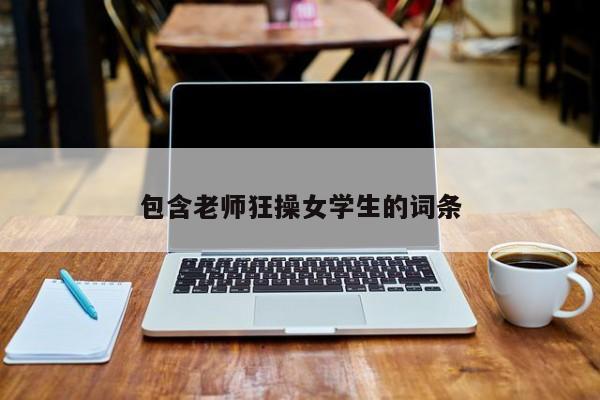 包含老师狂操女学生的词条