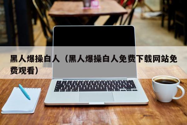 黑人爆操白人（黑人爆操白人免费下载网站免费观看）