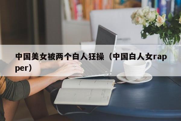 中国美女被两个白人狂操（中国白人女rapper）