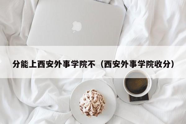 分能上西安外事学院不（西安外事学院收分）