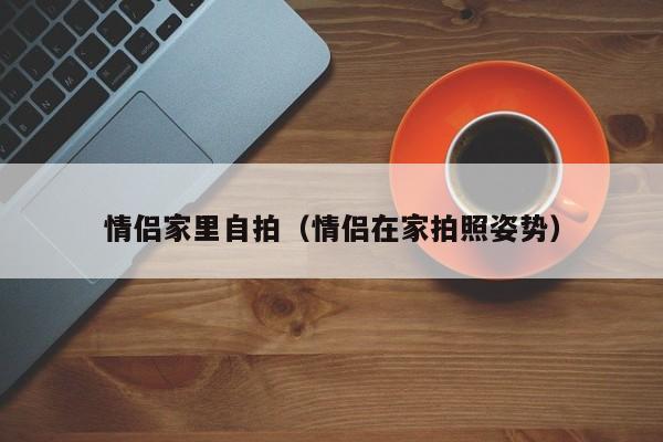 情侣家里自拍（情侣在家拍照姿势）