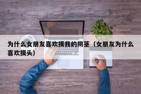 为什么女朋友喜欢摸我的阴茎（女朋友为什么喜欢摸头）