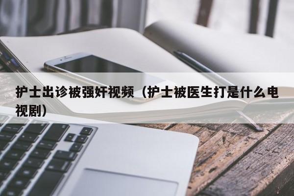 护士出诊被强奸视频（护士被医生打是什么电视剧）