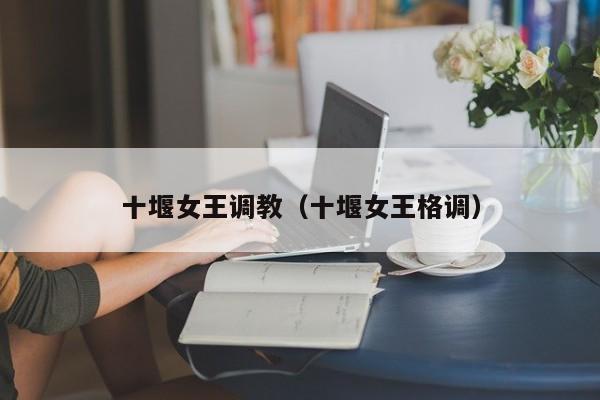 十堰女王调教（十堰女王格调）