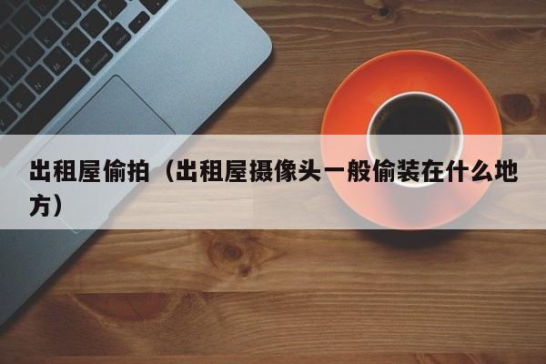 出租屋偷拍（出租屋摄像头一般偷装在什么地方）
