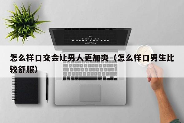 怎么样口交会让男人更加爽（怎么样口男生比较舒服）