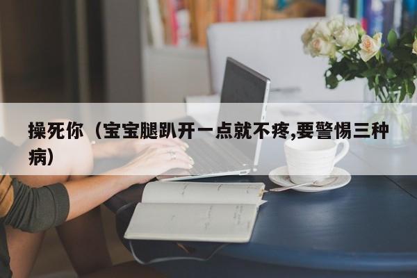 操死你（宝宝腿趴开一点就不疼,要警惕三种病）