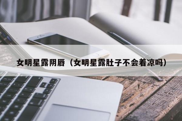 女明星露阴唇（女明星露肚子不会着凉吗）