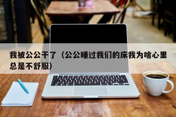 我被公公干了（公公睡过我们的床我为啥心里总是不舒服）