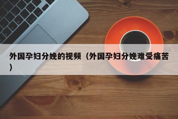 外国孕妇分娩的视频（外国孕妇分娩难受痛苦）