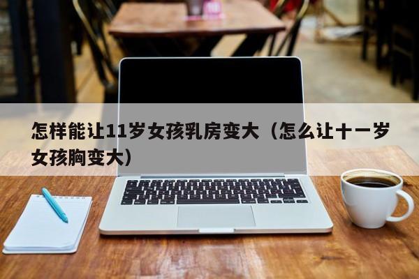 怎样能让11岁女孩乳房变大（怎么让十一岁女孩胸变大）