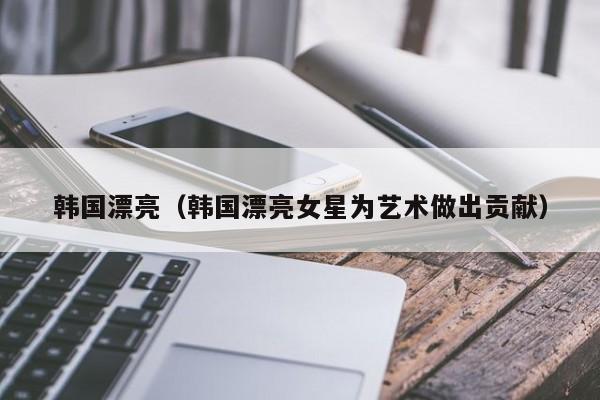 韩国漂亮（韩国漂亮女星为艺术做出贡献）