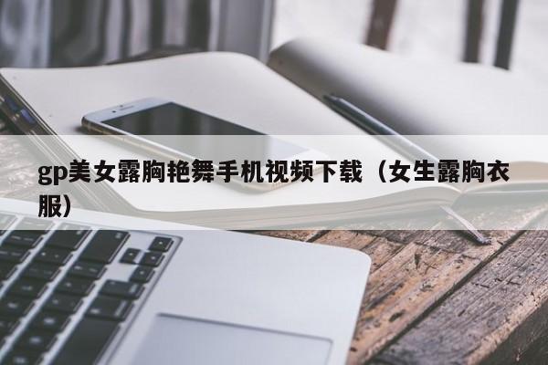gp美女露胸艳舞手机视频下载（女生露胸衣服）