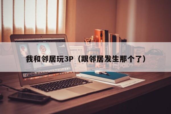 我和邻居玩3P（跟邻居发生那个了）