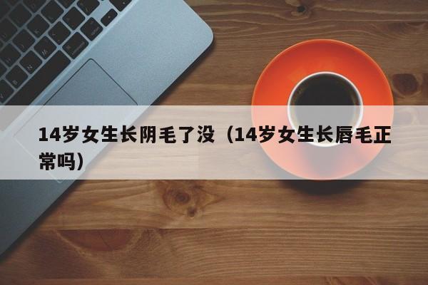 14岁女生长阴毛了没（14岁女生长唇毛正常吗）