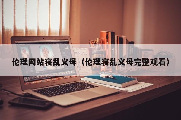 伦理网站寝乱义母（伦理寝乱义母完整观看）