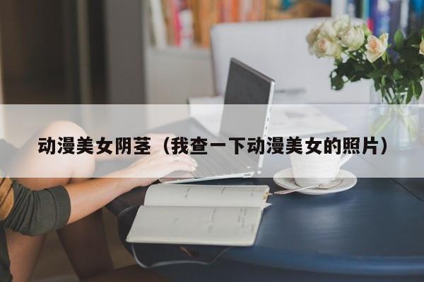 动漫美女阴茎（我查一下动漫美女的照片）
