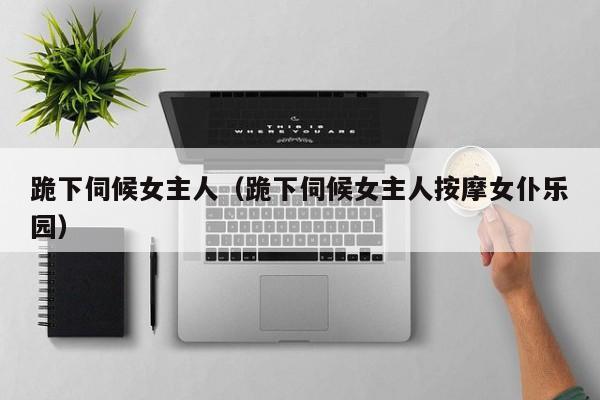 跪下伺候女主人（跪下伺候女主人按摩女仆乐园）
