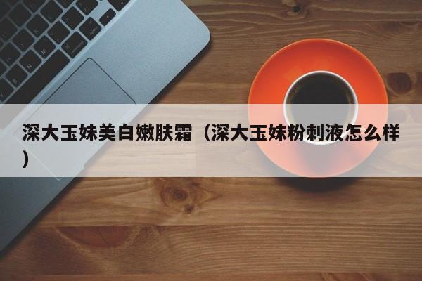 深大玉妹美白嫩肤霜（深大玉妹粉刺液怎么样）