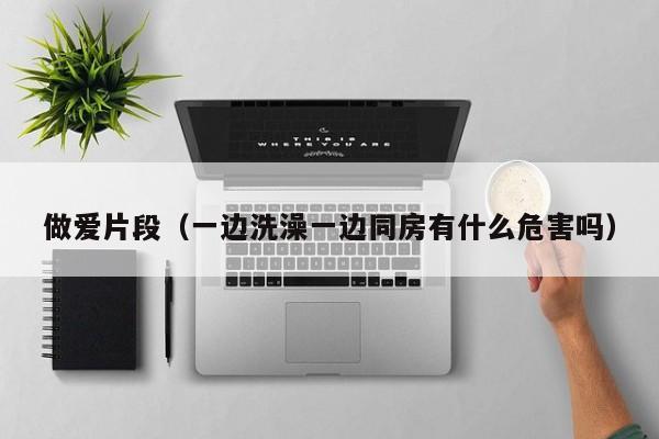 做爱片段（一边洗澡一边同房有什么危害吗）