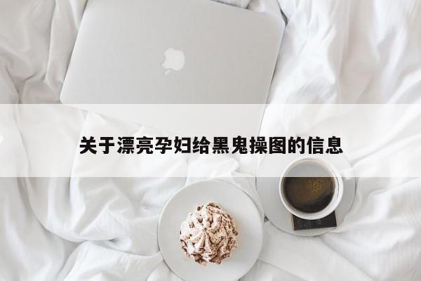 关于漂亮孕妇给黑鬼操图的信息