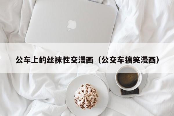 公车上的丝袜性交漫画（公交车搞笑漫画）