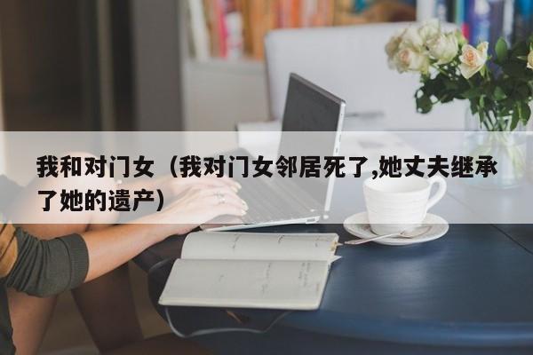 我和对门女（我对门女邻居死了,她丈夫继承了她的遗产）