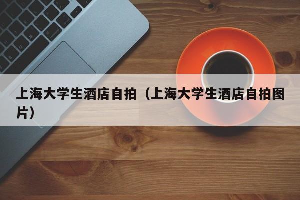 上海大学生酒店自拍（上海大学生酒店自拍图片）