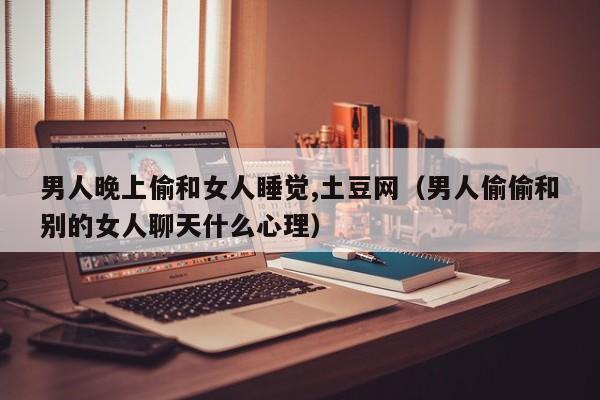 男人晚上偷和女人睡觉,土豆网（男人偷偷和别的女人聊天什么心理）