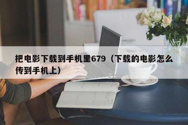 把电影下载到手机里679（下载的电影怎么传到手机上）