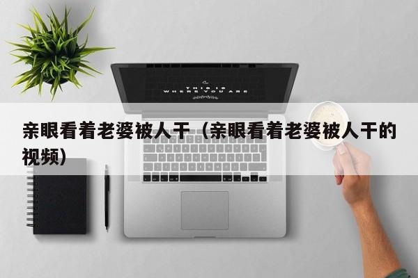 亲眼看着老婆被人干（亲眼看着老婆被人干的视频）