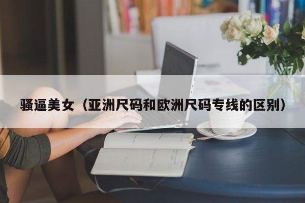 骚逼美女（亚洲尺码和欧洲尺码专线的区别）