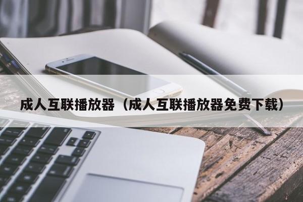 成人互联播放器（成人互联播放器免费下载）