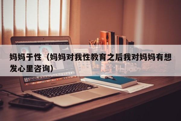 妈妈于性（妈妈对我性教育之后我对妈妈有想发心里咨询）