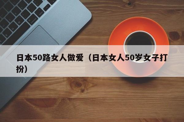 日本50路女人做爱（日本女人50岁女子打扮）