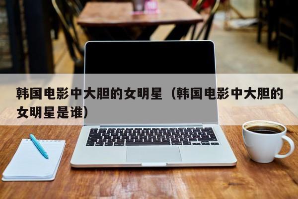 韩国电影中大胆的女明星（韩国电影中大胆的女明星是谁）