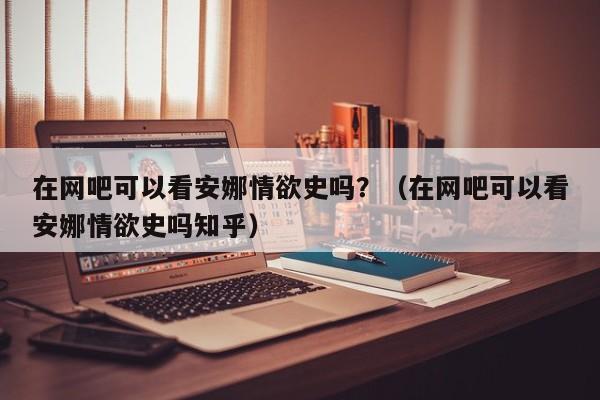 在网吧可以看安娜情欲史吗？（在网吧可以看安娜情欲史吗知乎）