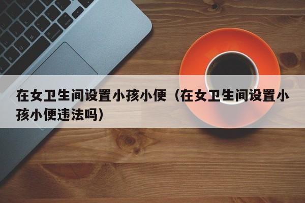 在女卫生间设置小孩小便（在女卫生间设置小孩小便违法吗）