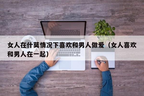 女人在什莫情况下喜欢和男人做爱（女人喜欢和男人在一起）