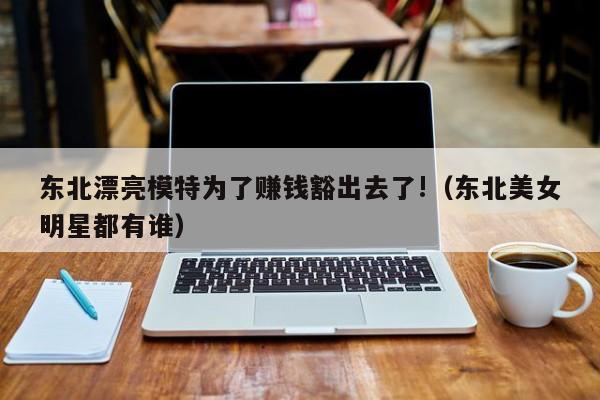 东北漂亮模特为了赚钱豁出去了!（东北美女明星都有谁）