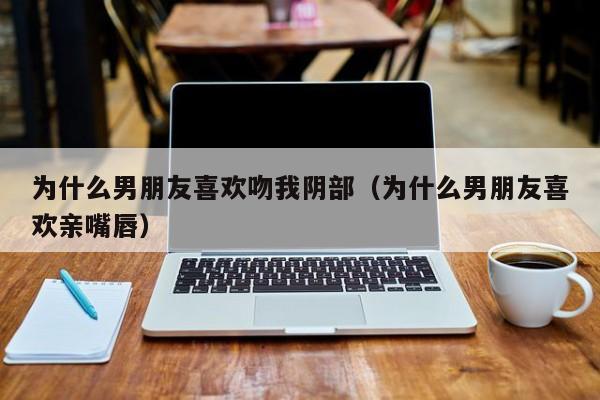 为什么男朋友喜欢吻我阴部（为什么男朋友喜欢亲嘴唇）