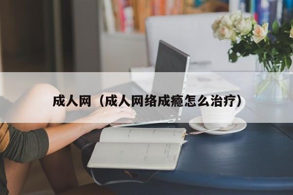 成人网（成人网络成瘾怎么治疗）