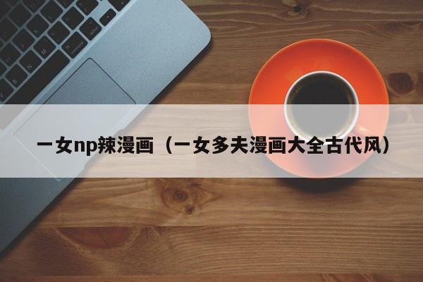 一女np辣漫画（一女多夫漫画大全古代风）