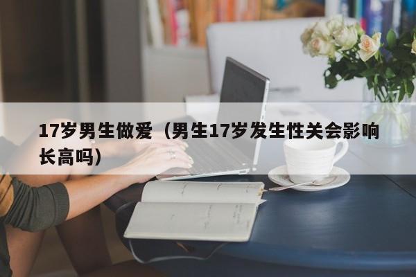 17岁男生做爱（男生17岁发生性关会影响长高吗）