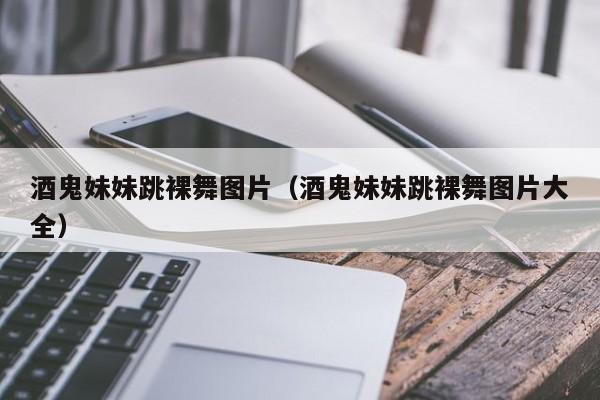 酒鬼妹妹跳裸舞图片（酒鬼妹妹跳裸舞图片大全）