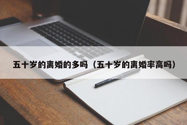 五十岁的离婚的多吗（五十岁的离婚率高吗）