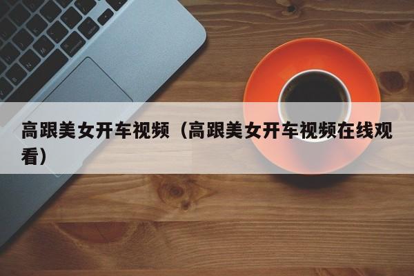 高跟美女开车视频（高跟美女开车视频在线观看）