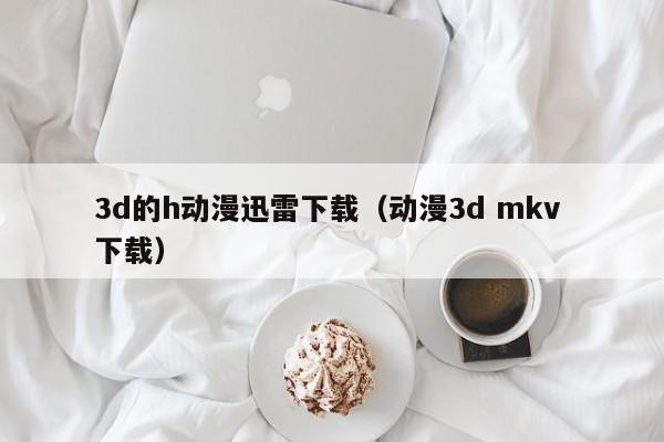 3d的h动漫迅雷下载（动漫3d mkv 下载）