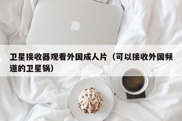 卫星接收器观看外国成人片（可以接收外国频道的卫星锅）