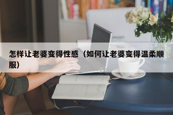 怎样让老婆变得性感（如何让老婆变得温柔顺服）